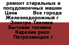 ремонт стиральных и посудомоечных машин › Цена ­ 500 - Все города, Железнодорожный г. Электро-Техника » Бытовая техника   . Карелия респ.,Петрозаводск г.